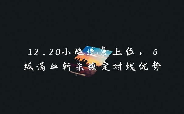 12.20小炮逆袭上位，6级满血斩杀稳定对线优势