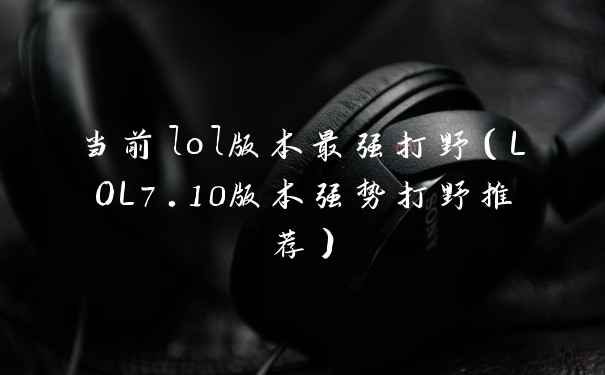 当前lol版本最强打野(LOL7.10版本强势打野推荐)