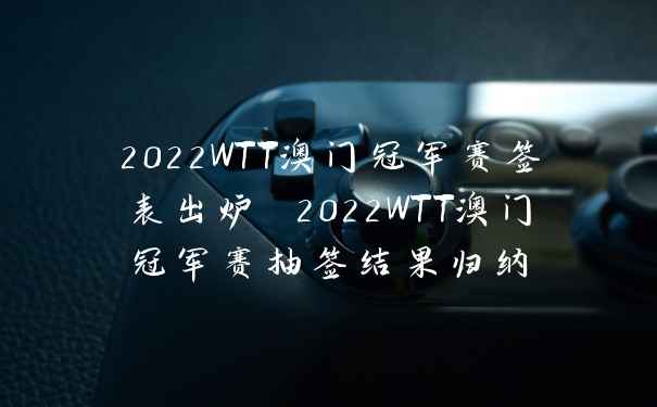 2022WTT澳门冠军赛签表出炉 2022WTT澳门冠军赛抽签结果归纳