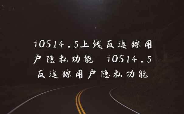 iOS14.5上线反追踪用户隐私功能 iOS14.5反追踪用户隐私功能