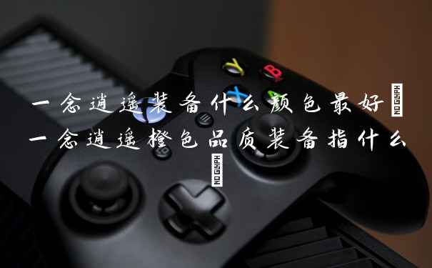 一念逍遥装备什么颜色最好(一念逍遥橙色品质装备指什么)