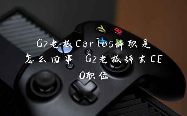 G2老板Carlos辞职是怎么回事 G2老板辞去CEO职位