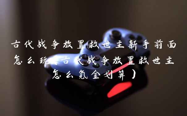 古代战争放置救世主新手前面怎么玩（古代战争放置救世主怎么氪金划算）