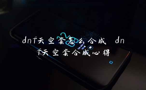 dnf天空套怎么合成 dnf天空套合成心得