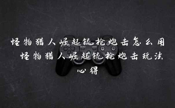 怪物猎人崛起铳枪炮击怎么用 怪物猎人崛起铳枪炮击玩法心得