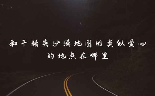 和平精英沙漠地图的类似爱心的地点在哪里