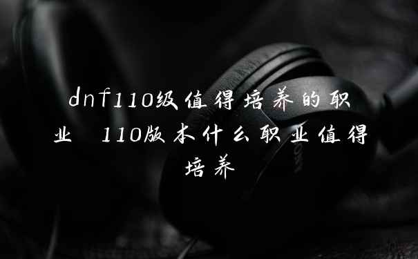 dnf110级值得培养的职业 110版本什么职业值得培养