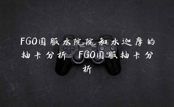 FGO国服水院院和水迦摩的抽卡分析 FGO国服抽卡分析