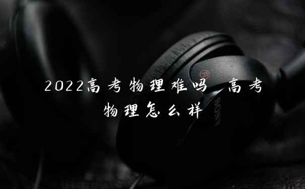 2022高考物理难吗 高考物理怎么样