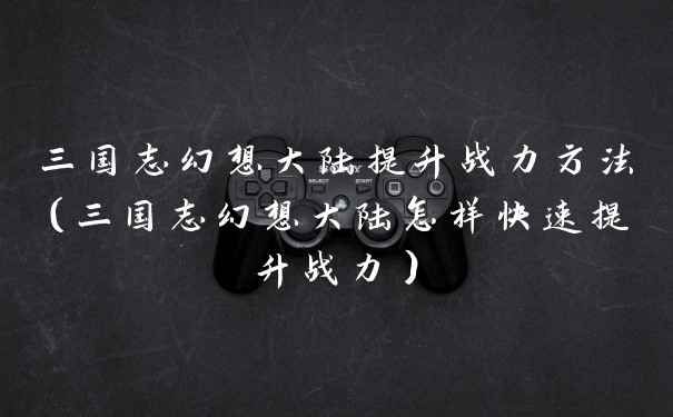 三国志幻想大陆提升战力方法（三国志幻想大陆怎样快速提升战力）