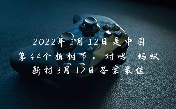 2022年3月12日是中国第44个植树节，对吗 蚂蚁新村3月12日答案最佳
