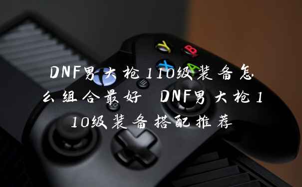 DNF男大枪110级装备怎么组合最好 DNF男大枪110级装备搭配推荐
