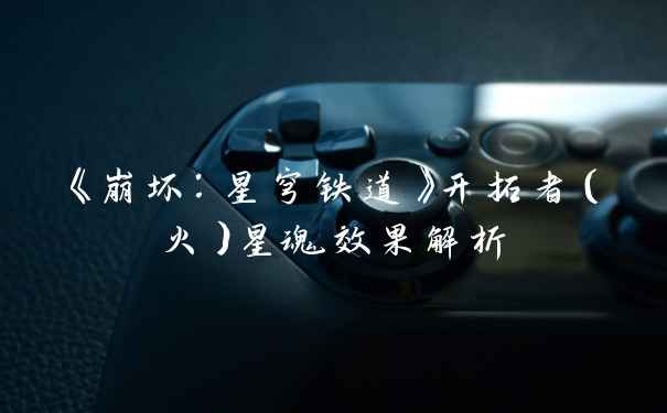 《崩坏：星穹铁道》开拓者（火）星魂效果解析