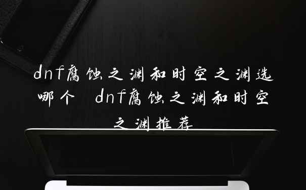 dnf腐蚀之渊和时空之渊选哪个 dnf腐蚀之渊和时空之渊推荐