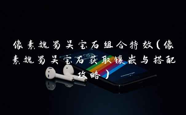 像素魏蜀吴宝石组合特效（像素魏蜀吴宝石获取镶嵌与搭配攻略）