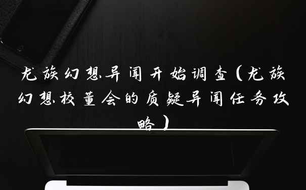 龙族幻想异闻开始调查（龙族幻想校董会的质疑异闻任务攻略）