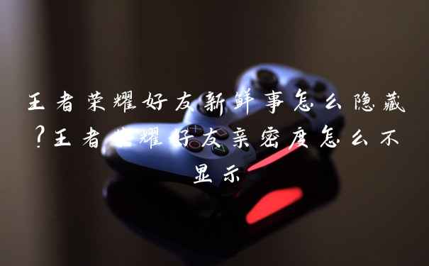 王者荣耀好友新鲜事怎么隐藏?王者荣耀好友亲密度怎么不显示