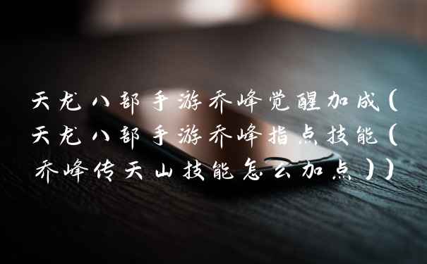 天龙八部手游乔峰觉醒加成（天龙八部手游乔峰指点技能（乔峰传天山技能怎么加点））