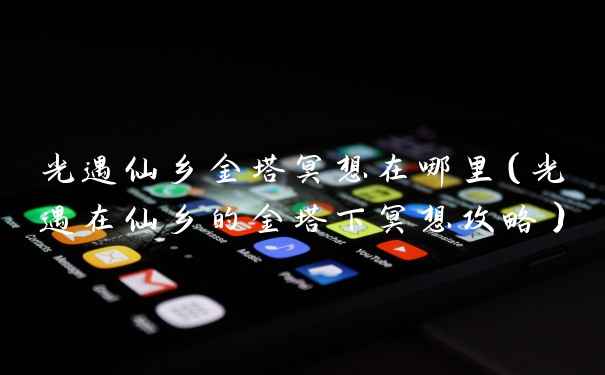 光遇仙乡金塔冥想在哪里(光遇在仙乡的金塔下冥想攻略)
