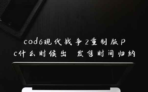 cod6现代战争2重制版pc什么时候出 发售时间归纳