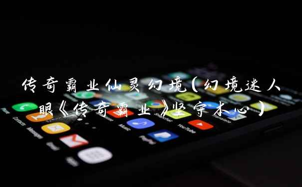 传奇霸业仙灵幻境（幻境迷人眼《传奇霸业》坚守本心）