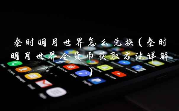 秦时明月世界怎么兑换（秦时明月世界全货币获取方法详解）