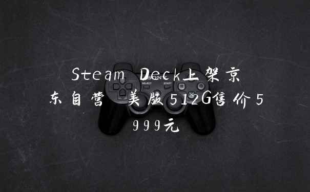 Steam Deck上架京东自营 美版512G售价5999元