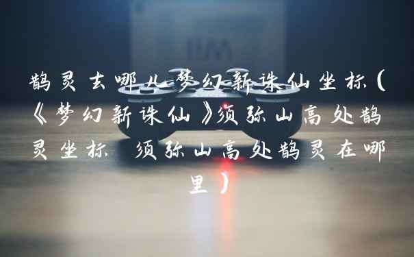 鹊灵去哪儿梦幻新诛仙坐标（《梦幻新诛仙》须弥山高处鹊灵坐标 须弥山高处鹊灵在哪里）