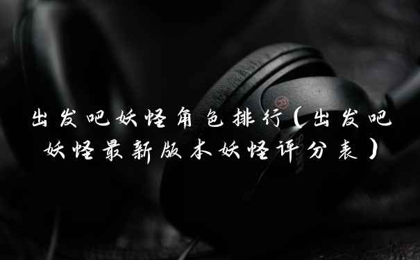 出发吧妖怪角色排行（出发吧妖怪最新版本妖怪评分表）