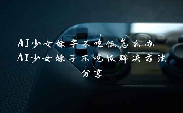 AI少女妹子不吃饭怎么办 AI少女妹子不吃饭解决方法分享