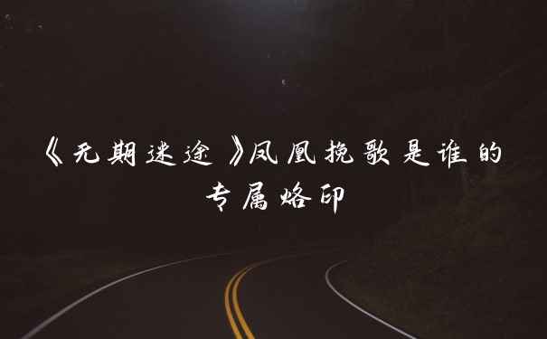 《无期迷途》凤凰挽歌是谁的专属烙印