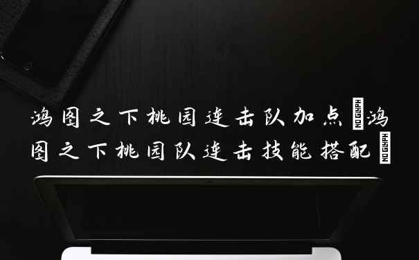 鸿图之下桃园连击队加点(鸿图之下桃园队连击技能搭配)