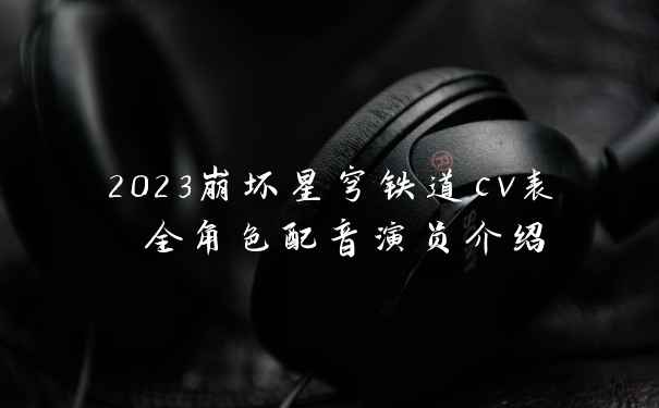2023崩坏星穹铁道cv表 全角色配音演员介绍