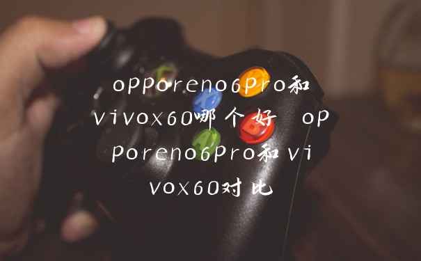 opporeno6pro和vivox60哪个好 opporeno6pro和vivox60对比