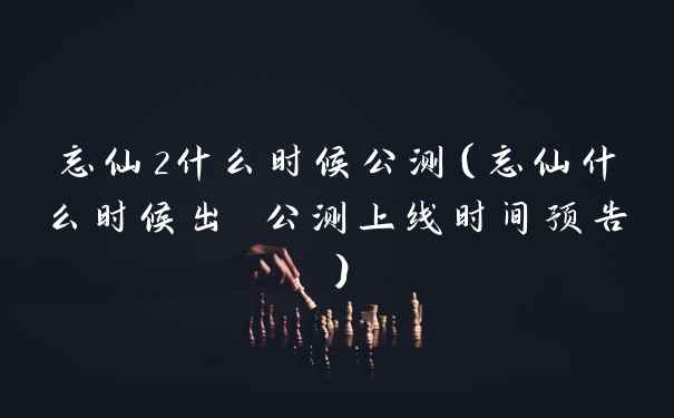 忘仙2什么时候公测（忘仙什么时候出 公测上线时间预告）