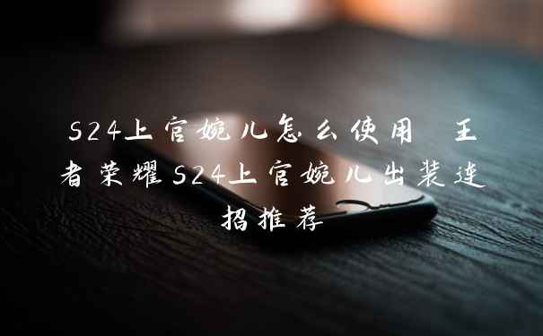 s24上官婉儿怎么使用 王者荣耀s24上官婉儿出装连招推荐