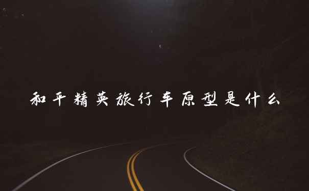 和平精英旅行车原型是什么