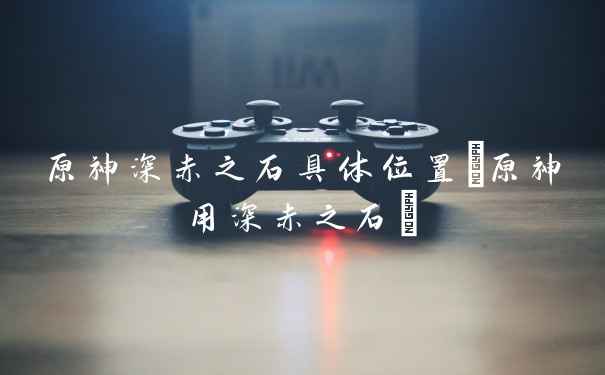 原神深赤之石具体位置(原神用深赤之石)