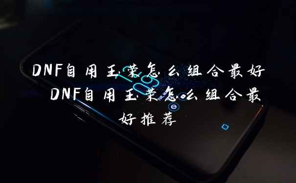 DNF自用玉荣怎么组合最好 DNF自用玉荣怎么组合最好推荐