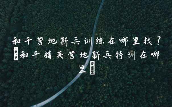 和平营地新兵训练在哪里找?(和平精英营地新兵特训在哪里)
