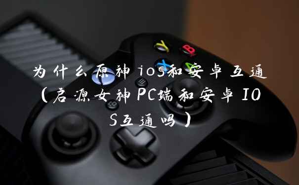 为什么原神ios和安卓互通（启源女神PC端和安卓IOS互通吗）
