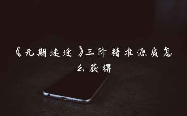 《无期迷途》三阶精准源质怎么获得