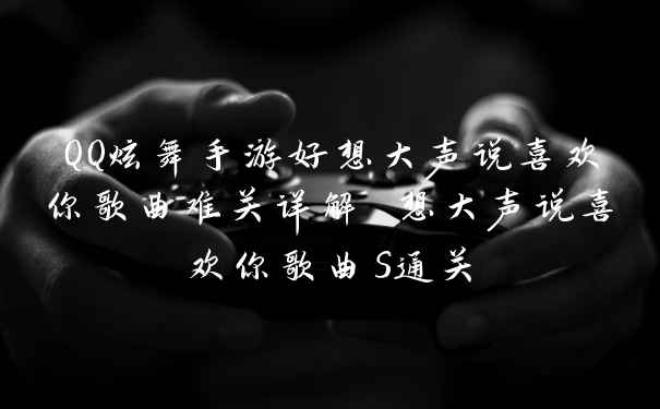 QQ炫舞手游好想大声说喜欢你歌曲难关详解 想大声说喜欢你歌曲S通关