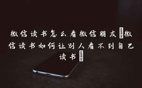 微信读书怎么看微信朋友(微信读书如何让别人看不到自己读书)