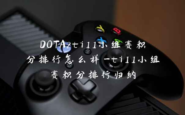 DOTA2ti11小组赛积分排行怎么样-ti11小组赛积分排行归纳