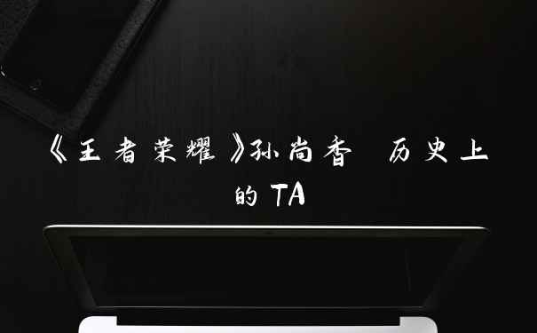 《王者荣耀》孙尚香 历史上的TA