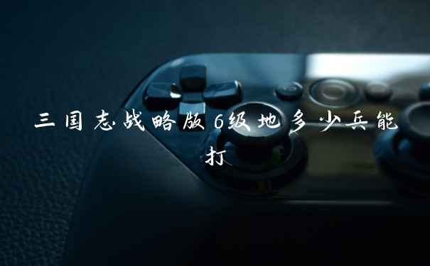 三国志战略版6级地多少兵能打