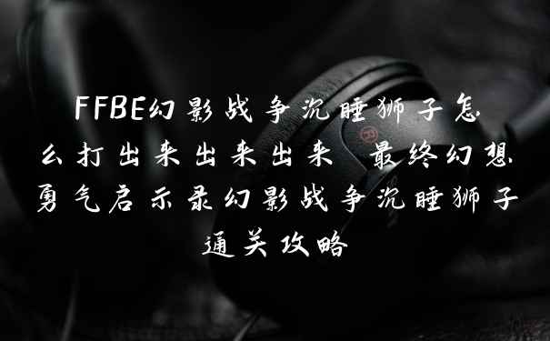 FFBE幻影战争沉睡狮子怎么打出来出来出来 最终幻想勇气启示录幻影战争沉睡狮子通关攻略
