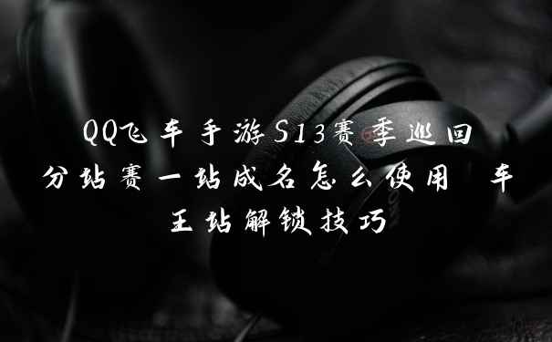 QQ飞车手游S13赛季巡回分站赛一站成名怎么使用 车王站解锁技巧