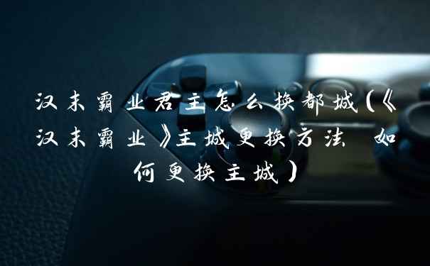 汉末霸业君主怎么换都城（《汉末霸业》主城更换方法 如何更换主城）